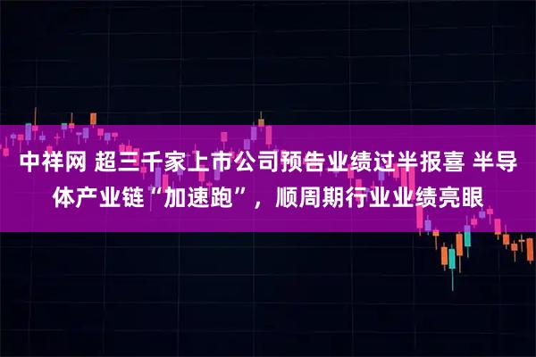 中祥网 超三千家上市公司预告业绩过半报喜 半导体产业链“加速跑”，顺周期行业业绩亮眼