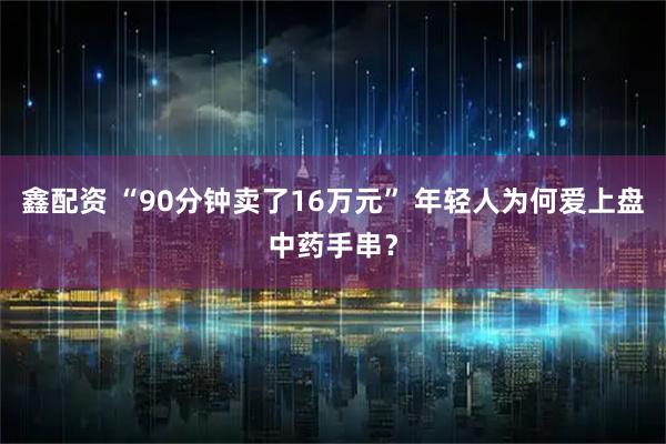 鑫配资 “90分钟卖了16万元” 年轻人为何爱上盘中药手串？