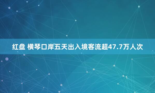 红盘 横琴口岸五天出入境客流超47.7万人次