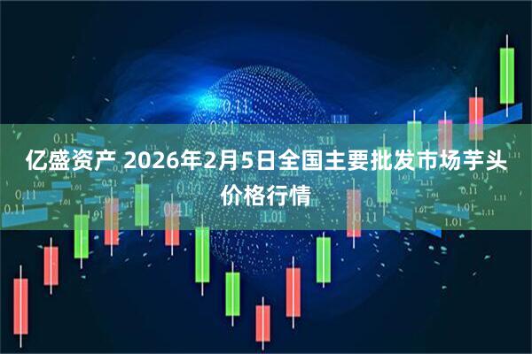 亿盛资产 2026年2月5日全国主要批发市场芋头价格行情