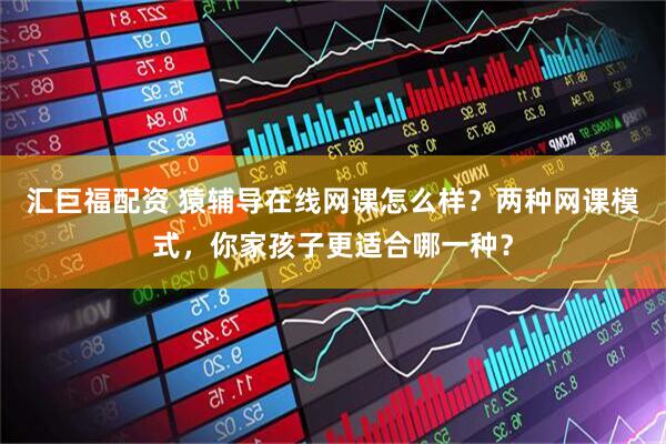汇巨福配资 猿辅导在线网课怎么样？两种网课模式，你家孩子更适合哪一种？