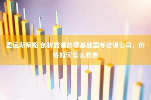 盈远期策略 剖析靠谱的零基础国考培训公司，价格如何怎么收费