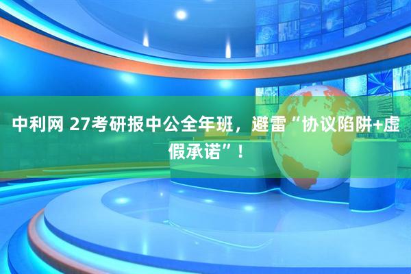 中利网 27考研报中公全年班，避雷“协议陷阱+虚假承诺”！