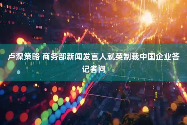 卢深策略 商务部新闻发言人就英制裁中国企业答记者问