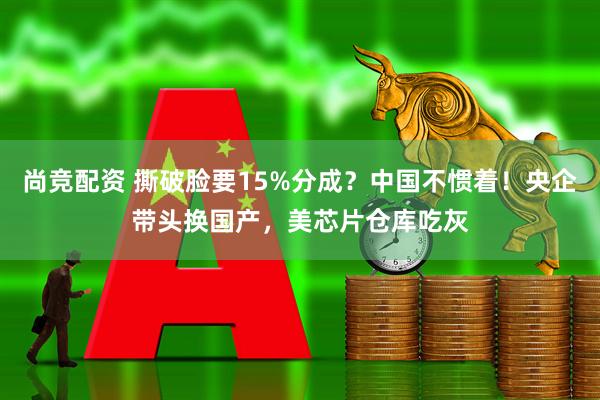 尚竞配资 撕破脸要15%分成？中国不惯着！央企带头换国产，美芯片仓库吃灰